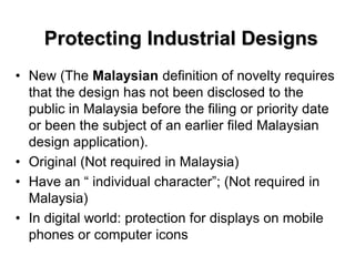 Protecting Industrial Designs
• New (The Malaysian definition of novelty requires
that the design has not been disclosed to the
public in Malaysia before the filing or priority date
or been the subject of an earlier filed Malaysian
design application).
• Original (Not required in Malaysia)
• Have an “ individual character”; (Not required in
Malaysia)
• In digital world: protection for displays on mobile
phones or computer icons
 