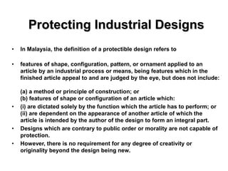 Protecting Industrial Designs
• In Malaysia, the definition of a protectible design refers to
• features of shape, configuration, pattern, or ornament applied to an
article by an industrial process or means, being features which in the
finished article appeal to and are judged by the eye, but does not include:
(a) a method or principle of construction; or
(b) features of shape or configuration of an article which:
• (i) are dictated solely by the function which the article has to perform; or
(ii) are dependent on the appearance of another article of which the
article is intended by the author of the design to form an integral part.
• Designs which are contrary to public order or morality are not capable of
protection.
• However, there is no requirement for any degree of creativity or
originality beyond the design being new.
 