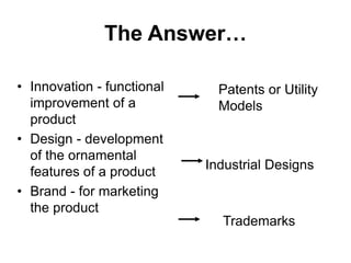 The Answer…
• Innovation - functional
improvement of a
product
• Design - development
of the ornamental
features of a product
• Brand - for marketing
the product
Patents or Utility
Models
Industrial Designs
Trademarks
 