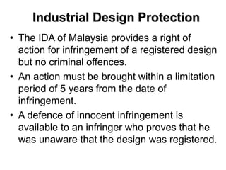 Industrial Design Protection
• The IDA of Malaysia provides a right of
action for infringement of a registered design
but no criminal offences.
• An action must be brought within a limitation
period of 5 years from the date of
infringement.
• A defence of innocent infringement is
available to an infringer who proves that he
was unaware that the design was registered.
 