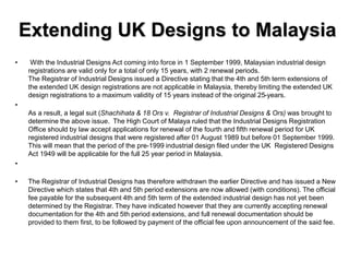 Extending UK Designs to Malaysia
• With the Industrial Designs Act coming into force in 1 September 1999, Malaysian industrial design
registrations are valid only for a total of only 15 years, with 2 renewal periods.
The Registrar of Industrial Designs issued a Directive stating that the 4th and 5th term extensions of
the extended UK design registrations are not applicable in Malaysia, thereby limiting the extended UK
design registrations to a maximum validity of 15 years instead of the original 25-years.
•
As a result, a legal suit (Shachihata & 18 Ors v. Registrar of Industrial Designs & Ors) was brought to
determine the above issue. The High Court of Malaya ruled that the Industrial Designs Registration
Office should by law accept applications for renewal of the fourth and fifth renewal period for UK
registered industrial designs that were registered after 01 August 1989 but before 01 September 1999.
This will mean that the period of the pre-1999 industrial design filed under the UK Registered Designs
Act 1949 will be applicable for the full 25 year period in Malaysia.
•
• The Registrar of Industrial Designs has therefore withdrawn the earlier Directive and has issued a New
Directive which states that 4th and 5th period extensions are now allowed (with conditions). The official
fee payable for the subsequent 4th and 5th term of the extended industrial design has not yet been
determined by the Registrar. They have indicated however that they are currently accepting renewal
documentation for the 4th and 5th period extensions, and full renewal documentation should be
provided to them first, to be followed by payment of the official fee upon announcement of the said fee.
 
