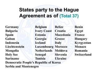 States party to the Hague
Agreement as of (Total 37)
Germany Belgium Belize Benin
Bulgaria Ivory Coast Croatia Egypt
Spain Estonia Macedonia France
Gabon Georgia Greece Hungary
Indonesia Iceland Italy Kyrgyzstan
Liechtenstein Luxembourg Morocco Monaco
Mongolia Netherlands Moldova Romania
Holy See Senegal Slovenia Switzerland
Suriname Tunisia Ukraine
Democratic People’s Republic of Korea
Serbia and Montenegro
 