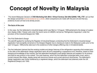 Concept of Novelty in Malaysia
• The recent Malaysian decision of CKE Marketing Sdn Bhd v Virtual Century Sdn Bhd [2006] 1 MLJ 767, set out that
the design concerned must be looked at as a whole, when comparisons are made with the prior art and that any
evidence of prior art has to be strictly proven.
•
• The facts of the case
•
• In this case, the first defendant’s industrial design which was filed on 12 August, 1999 pertained to the design of a glass
door display chiller / freezer sold under the brand name of LINDEN, termed as “Refrigeration Apparatus” under the
provision of the Industrial Designs Act 1996.
•
• The First Defendant’s Design
• The plaintiff applied for rectifying the Register of Industrial Designs contending that the Defendant’s industrial design
registration had wrongfully remained on the Designs Register due to disclosure made to the Malaysian public prior to the
said 12 August, 1999 priority date due to the existence of other designs differing only in immaterial details.
•
• The first defendant claimed that the existing models and design features of the refrigeration apparatus that existed prior
to the date of the defendants’ design application were old and unappealing in appearance and, therefore, based on their
background knowledge of the industry, the first defendant developed novel design features and applied it to its product
and sold its new product in the market. The main features, which the first defendant contended were novel, were a
curved crescent like shape, display panel with aluminum frames and curved aluminum doorframes. The defendant’s
design registration was further bolstered by a registered design, which the defendant had obtained under the UK
Registered Design’s Act 1949.
•
 