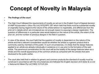Concept of Novelty in Malaysia
• The findings of the court
•
• The High Court followed the requirements of novelty as set out in the English Court of Appeal decision
of AMP Incorporated v Utilux Pty Ltd [1970] RPC 397 which held that there must be substantial novelty
or originality having regard to the nature of the article before it is registrable, and differences from the
prior art in details which are immaterial are not enough reason to expunge a design registration. The
question of differences in a particular case would depend on the nature of the article, the extent of the
prior art, and the number of previous designs in the field in question.
•
• In view of the above, the court held that the question of novelty is dependent on the nature of the
article and that a relevant consideration would be whether the article is a generic product that is
commonly used by members of the public. In such circumstances, it is likely that the design features
applied to an article are already individually in existence or in use prior to the formation of the said
article. The paramount consideration for the court will be the totality of the design features taken as a
whole and the overall appearance of the common article as compared with the articles that were
disclosed to the public earlier.
•
• The court also held that in relation to generic and common products the standard of novelty must be
construed in accordance with the circumstances and followed the English decision of D Sebel & co Ltd
v National Art Metal Pty Ltd [1965] 10 FLR 224.
•
 