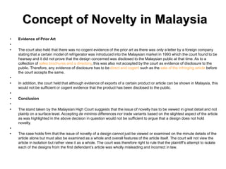 Concept of Novelty in Malaysia
• Evidence of Prior Art
•
• The court also held that there was no cogent evidence of the prior art as there was only a letter by a foreign company
stating that a certain model of refrigerator was introduced into the Malaysian market in 1993 which the court found to be
hearsay and it did not prove that the design concerned was disclosed to the Malaysian public at that time. As to a
collection of sales brochures and a directory, this was also not accepted by the court as evidence of disclosure to the
public. Therefore, any evidence of disclosure has to be direct and cogent such as the sale of the infringing article before
the court accepts the same.
•
• In addition, the court held that although evidence of exports of a certain product or article can be shown in Malaysia, this
would not be sufficient or cogent evidence that the product has been disclosed to the public.
•
• Conclusion
•
• The stand taken by the Malaysian High Court suggests that the issue of novelty has to be viewed in great detail and not
plainly on a surface level. Accepting de minimis differences nor trade variants based on the slightest aspect of the article
as was highlighted in the above decision in question would not be sufficient to argue that a design does not hold
novelty.
•
• The case holds firm that the issue of novelty of a design cannot just be viewed or examined on the minute details of the
article alone but must also be examined as a whole and overall features of the article itself. The court will not view the
article in isolation but rather view it as a whole. The court was therefore right to rule that the plaintiff’s attempt to isolate
each of the designs from the first defendant’s article was wholly misleading and incorrect in law.
 