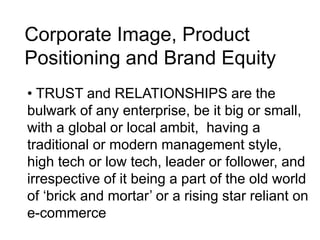 Corporate Image, Product
Positioning and Brand Equity
• TRUST and RELATIONSHIPS are the
bulwark of any enterprise, be it big or small,
with a global or local ambit, having a
traditional or modern management style,
high tech or low tech, leader or follower, and
irrespective of it being a part of the old world
of ‘brick and mortar’ or a rising star reliant on
e-commerce
 