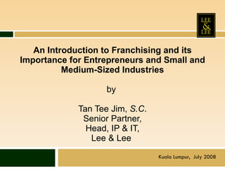 An Introduction to Franchising and its Importance for Entrepreneurs and Small and Medium-Sized Industries   by  Tan Tee Jim,  S.C . Senior Partner, Head, IP & IT, Lee & Lee  Kuala Lumpur,  July 2008 