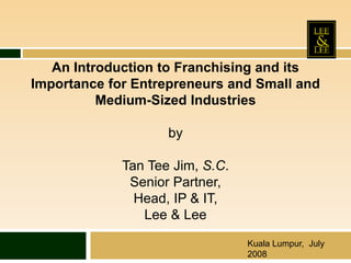 An Introduction to Franchising and its
Importance for Entrepreneurs and Small and
Medium-Sized Industries
by
Tan Tee Jim, S.C.
Senior Partner,
Head, IP & IT,
Lee & Lee
Kuala Lumpur, July
2008
 