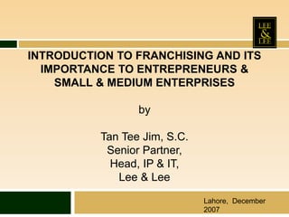 INTRODUCTION TO FRANCHISING AND ITS
IMPORTANCE TO ENTREPRENEURS &
SMALL & MEDIUM ENTERPRISES
by
Tan Tee Jim, S.C.
Senior Partner,
Head, IP & IT,
Lee & Lee
Lahore, December
2007
 