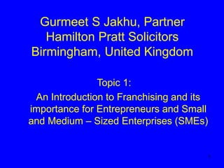 1
Gurmeet S Jakhu, Partner
Hamilton Pratt Solicitors
Birmingham, United Kingdom
Topic 1:
An Introduction to Franchising and its
importance for Entrepreneurs and Small
and Medium – Sized Enterprises (SMEs)
 