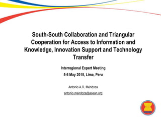 South-South Collaboration and Triangular
Cooperation for Access to Information and
Knowledge, Innovation Support and Technology
Transfer
Interregional Expert Meeting
5-6 May 2015, Lima, Peru
Antonio A.R. Mendoza
antonio.mendoza@asean.org
 