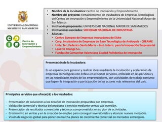 • Nombre de la incubadora: Centro de Innovación y Emprendimiento
• Nombre del proyecto: Fortalecimiento de Incubadora de Empresas Tecnológicas
del Centro de Innovación y Emprendimiento de la Universidad Nacional Mayor de
San Marcos
• Institución proponente: UNIVERSIDAD NACIONAL MAYOR DE SAN MARCOS
• Instituciones asociadas: SOCIEDAD NACIONAL DE INDUSTRIAS
• Alianzas:
• Centro Europeo de Empresas Innovadoras de Elche
• Corp. Incubadora de Empresas de Base Tecnológica de Antioquía - CREAME
• Univ. Tec. Federico Santa María – Inst. Intern. para la Innovación Empresarial
• Lead To Change S.L.
• Fundación Comunitat Valenciana Ciudad Politécnica de Innovación
Presentación de la incubadora:
Es un espacio para generar y realizar ideas mediante la incubación y aceleración de
empresas tecnológicas con énfasis en el sector servicios, enfocado en las personas y
en las necesidades reales de los emprendedores, con actividades de trabajo conjunto
que logren la integración y participación de los actores más relevantes del país.
Principales servicios que ofrece(rá) a los incubados:
- Presentación de soluciones a los desafíos de innovación propuestos por empresas.
- Validación comercial y técnica del producto o servicio mediante ventas y/o inversión.
- Presentación de resultados comerciales y técnicos comprometidos en su plan de actividades.
- Crecimiento en ventas y en la creación de empleo para conseguir inversionistas y alcanzar nuevos mercados.
- Visión de negocios global para poner en marcha planes de crecimiento comercial en mercados extranjeros.
 