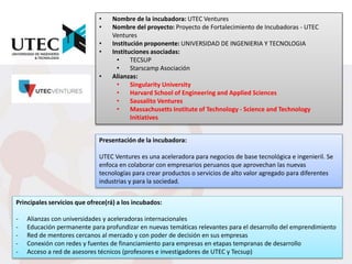 • Nombre de la incubadora: UTEC Ventures
• Nombre del proyecto: Proyecto de Fortalecimiento de Incubadoras - UTEC
Ventures
• Institución proponente: UNIVERSIDAD DE INGENIERIA Y TECNOLOGIA
• Instituciones asociadas:
• TECSUP
• Starscamp Asociación
• Alianzas:
• Singularity University
• Harvard School of Engineering and Applied Sciences
• Sausalito Ventures
• Massachusetts Institute of Technology - Science and Technology
Initiatives
Presentación de la incubadora:
UTEC Ventures es una aceleradora para negocios de base tecnológica e ingenieril. Se
enfoca en colaborar con empresarios peruanos que aprovechan las nuevas
tecnologías para crear productos o servicios de alto valor agregado para diferentes
industrias y para la sociedad.
Principales servicios que ofrece(rá) a los incubados:
- Alianzas con universidades y aceleradoras internacionales
- Educación permanente para profundizar en nuevas temáticas relevantes para el desarrollo del emprendimiento
- Red de mentores cercanos al mercado y con poder de decisión en sus empresas
- Conexión con redes y fuentes de financiamiento para empresas en etapas tempranas de desarrollo
- Acceso a red de asesores técnicos (profesores e investigadores de UTEC y Tecsup)
 