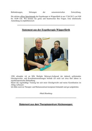 Behinderungen, Störungen der sensomotorischen Entwicklung.
Die nächste offene Sprechstunde der Ergotherapie in Wipperfürth ist am 17.04.2013 von 9:00
bis 10:00 Uhr. Wir beraten Sie gerne und beantworten Ihre Fragen. Eine telefonische
Anmeldung ist empfehlenswert.
---------------------------------------------------------------------------------------------
Statement aus der Ergotherapie Wipperfürth
1996 erkrankte ich an MS( Multiple Sklerose).Aufgrund der dadurch auftretenden
Gleichgewichts- und Koordinationsstörungen befinde ich mich seit etwa fünf Jahren in
ergotherapeutischer Behandlung.
Durch das regelmäßige Training hat sich mein Gleichgewicht und meine Koordination im
Alltag verbessert.
Ich fühle mich im Therapie- und Rückenzentrum kompetent behandelt und gut aufgehoben.
-Mark Blumberg-
--------------------------------------------------------------------------------------------------
Statement aus dem Therapiezentrum Hückeswagen:
 