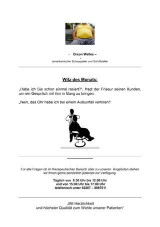 - Orson Welles –
-
(amerikanischer Schauspieler und Schriftsteller
Witz des Monats:
„Habe ich Sie schon einmal rasiert?“, fragt der Friseur seinen Kunden,
um ein Gespräch mit ihm in Gang zu bringen.
„Nein, das Ohr habe ich bei einem Autounfall verloren!“
------------------------
Für alle Fragen ob im therapeutischen Bereich oder zu unseren Angeboten stehen
wir Ihnen gerne persönlich jederzeit zur Verfügung.
Täglich von 8:30 Uhr bis 12:00 Uhr
und von 15:00 Uhr bis 17:00 Uhr
telefonisch unter 02267 – 888701!
„Mit Herzlichkeit
und höchster Qualität zum Wohle unserer Patienten“
 