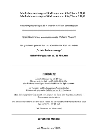 Schokoladenmassage – 25 Minuten statt € 24,99 nur € 21,99
Schokoladenmassage – 50 Minuten statt € 44,99 nur € 39,99
Geschenkgutscheine gibt es in unserem Hause an der Rezeption!
---------------------------------------------------------------------------------
Unser Gewinner der Monatsverlosung ist Wolfgang Wagner!!
Wir gratulieren ganz herzlich und wünschen viel Spaß mit unserer
„Schokoladenmassage“
Behandlungsdauer ca. 25 Minuten
Einladung
Ab sofort können Sie alle 14 Tage
Mittwochs in der Zeit von 17:00 bis 18:00 Uhr
eine Rückenschmerz Sprechstunde bei Herrn Dr. Spickermann
im Therapie- und Rückenzentrum Wermelskirchen
Kölnerstraße gegen eine Gebühr von nur 9,99 € erhalten.
Herr Dr. Spickermann wird sich 10 Min. intensiv mit Ihnen über Ihre Rückenschmerz –
Problem auseinandersetzen.
Bei Interesse vereinbaren Sie bitte einen Termin mit unserem Standort Wermelskirchen unter
Tel. Nr. 02196 – 88 24 452!
Wir freuen uns auf Ihren Anruf!
Spruch des Monats:
Alle Menschen sind KLUG;
 