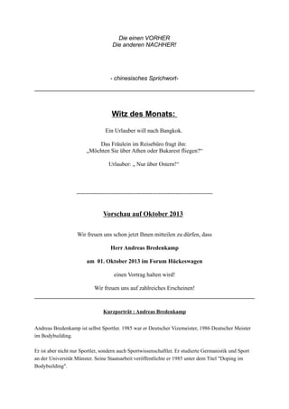 Die einen VORHER
Die anderen NACHHER!
- chinesisches Sprichwort-
Witz des Monats:
Ein Urlauber will nach Bangkok.
Das Fräulein im Reisebüro fragt ihn:
„Möchten Sie über Athen oder Bukarest fliegen?“
Urlauber: „ Nur über Ostern!“
----------------------------------------------------------------------
Vorschau auf Oktober 2013
Wir freuen uns schon jetzt Ihnen mitteilen zu dürfen, dass
Herr Andreas Bredenkamp
am 01. Oktober 2013 im Forum Hückeswagen
einen Vortrag halten wird!
Wir freuen uns auf zahlreiches Erscheinen!
Kurzporträt : Andreas Bredenkamp
Andreas Bredenkamp ist selbst Sportler. 1985 war er Deutscher Vizemeister, 1986 Deutscher Meister
im Bodybuilding.
Er ist aber nicht nur Sportler, sondern auch Sportwissenschaftler. Er studierte Germanistik und Sport
an der Universität Münster. Seine Staatsarbeit veröffentlichte er 1985 unter dem Titel "Doping im
Bodybuilding".
 