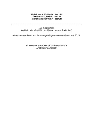 Täglich von 8:30 Uhr bis 12:00 Uhr
und von 15:00 Uhr bis 17:00 Uhr
telefonisch unter 02267 – 888701!
„Mit Herzlichkeit
und höchster Qualität zum Wohle unserer Patienten“
wünschen wir Ihnen und Ihren Angehörigen einen schönen Juni 2013!
Ihr Therapie & Rückenzentrum Wipperfürth
Am Hausmannsplatz
 