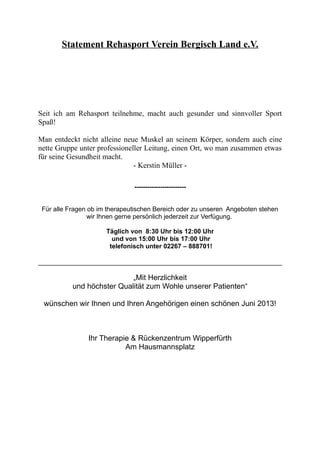 Statement Rehasport Verein Bergisch Land e.V.
Seit ich am Rehasport teilnehme, macht auch gesunder und sinnvoller Sport
Spaß!
Man entdeckt nicht alleine neue Muskel an seinem Körper, sondern auch eine
nette Gruppe unter professioneller Leitung, einen Ort, wo man zusammen etwas
für seine Gesundheit macht.
- Kerstin Müller -
------------------------
Für alle Fragen ob im therapeutischen Bereich oder zu unseren Angeboten stehen
wir Ihnen gerne persönlich jederzeit zur Verfügung.
Täglich von 8:30 Uhr bis 12:00 Uhr
und von 15:00 Uhr bis 17:00 Uhr
telefonisch unter 02267 – 888701!
„Mit Herzlichkeit
und höchster Qualität zum Wohle unserer Patienten“
wünschen wir Ihnen und Ihren Angehörigen einen schönen Juni 2013!
Ihr Therapie & Rückenzentrum Wipperfürth
Am Hausmannsplatz
 