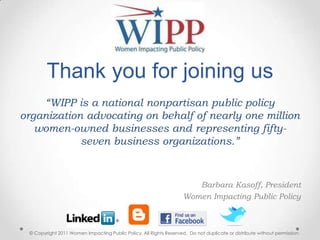 Thank you for joining us   “WIPP is a national nonpartisan public policy organization advocating on behalf of nearly one million women-owned businesses and representing fifty-seven business organizations.” Barbara Kasoff, President Women Impacting Public Policy  © Copyright 2011 Women Impacting Public Policy. All Rights Reserved.  Do not duplicate or distribute without permission. 