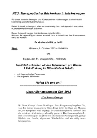 NEU: Therapeutischer Rückenkurs in Hückeswagen
Wir bieten Ihnen im Therapie- und Rückenzentrum Hückeswagen präventive und
hochwertig geleitete Rückenkurse an.
Dieser Kurs soll vorbeugend, aber auch nachhaltig dazu beitragen ein Leben ohne
Rückenschmerzen leben zu dürfen.
Dieser Kurs wird von den Krankenkassen mit unterstützt.
Nehmen Sie regelmäßig an diesem Kurs teil, dann erstattet Ihnen ihre Krankenkasse
80 % der Kosten!!

Es sind noch Plätze frei!!!
Start:

Mittwoch, 9. Oktober 2013 – 19:00 Uhr
und
Freitag, den 11. Oktober 2013 – 10:00 Uhr

Zusätzlich schenken wir den Teilnehmern pro Woche
1 Zirkeltraining im Milon Medical Zirkel!!!
-

mit therapeutischer Einweisung
Dauer jeweils 34 Minuten

Rufen Sie uns an!!
---------------------------------------------------------------------------------------

Unser Monatsangebot Okt. 2013
Hot Stone Massage
Bei dieser Massage können Sie sich ganz Ihrer Entspannung hingeben. Die,
von den Steinen transportierte Hitze dringt tief in die Haut und Muskeln
ein, der Lymphfluss wird angeregt, die Selbstheilungskräfte stimuliert und
die verhärtete Muskulatur geschmeidig gemacht. Das Gesamtergebnis der
Hot Stone Massage ist ein physisches und seelisches Gleichgewicht, geistige
Klarheit und Frische, allgemeines Wohlbefinden und ein völlig neues
Körpergefühl.

 