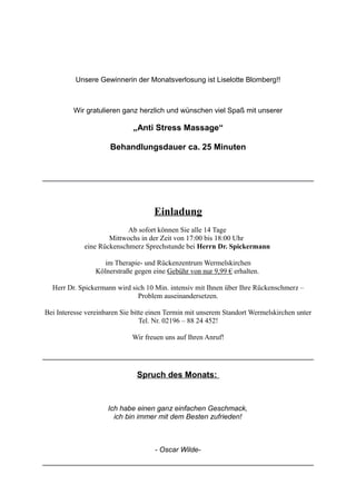 Unsere Gewinnerin der Monatsverlosung ist Liselotte Blomberg!!
Wir gratulieren ganz herzlich und wünschen viel Spaß mit unserer
„Anti Stress Massage“
Behandlungsdauer ca. 25 Minuten
Einladung
Ab sofort können Sie alle 14 Tage
Mittwochs in der Zeit von 17:00 bis 18:00 Uhr
eine Rückenschmerz Sprechstunde bei Herrn Dr. Spickermann
im Therapie- und Rückenzentrum Wermelskirchen
Kölnerstraße gegen eine Gebühr von nur 9,99 € erhalten.
Herr Dr. Spickermann wird sich 10 Min. intensiv mit Ihnen über Ihre Rückenschmerz –
Problem auseinandersetzen.
Bei Interesse vereinbaren Sie bitte einen Termin mit unserem Standort Wermelskirchen unter
Tel. Nr. 02196 – 88 24 452!
Wir freuen uns auf Ihren Anruf!
Spruch des Monats:
Ich habe einen ganz einfachen Geschmack,
ich bin immer mit dem Besten zufrieden!
- Oscar Wilde-
 