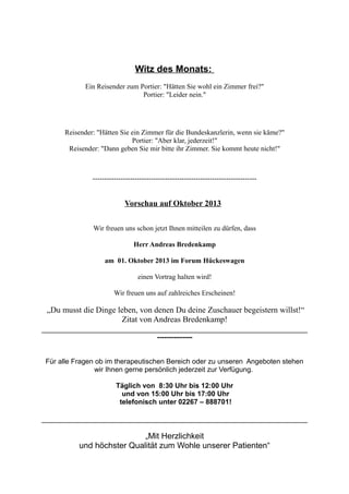 Witz des Monats:
Ein Reisender zum Portier: "Hätten Sie wohl ein Zimmer frei?"
Portier: "Leider nein."
Reisender: "Hätten Sie ein Zimmer für die Bundeskanzlerin, wenn sie käme?"
Portier: "Aber klar, jederzeit!"
Reisender: "Dann geben Sie mir bitte ihr Zimmer. Sie kommt heute nicht!"
----------------------------------------------------------------------
Vorschau auf Oktober 2013
Wir freuen uns schon jetzt Ihnen mitteilen zu dürfen, dass
Herr Andreas Bredenkamp
am 01. Oktober 2013 im Forum Hückeswagen
einen Vortrag halten wird!
Wir freuen uns auf zahlreiches Erscheinen!
„Du musst die Dinge leben, von denen Du deine Zuschauer begeistern willst!“
Zitat von Andreas Bredenkamp!
---------------
Für alle Fragen ob im therapeutischen Bereich oder zu unseren Angeboten stehen
wir Ihnen gerne persönlich jederzeit zur Verfügung.
Täglich von 8:30 Uhr bis 12:00 Uhr
und von 15:00 Uhr bis 17:00 Uhr
telefonisch unter 02267 – 888701!
„Mit Herzlichkeit
und höchster Qualität zum Wohle unserer Patienten“
 