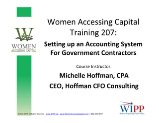 Women Accessing Capital
Training 207:
Setting up an Accounting System 
For Government Contractors
©2010 WIPP All Rights Reserved    www.WIPP.org www.WomenAccessingCapital.com 1‐888‐488‐WIPP
Course Instructor: 
Michelle Hoffman, CPA
CEO, Hoffman CFO Consulting
 