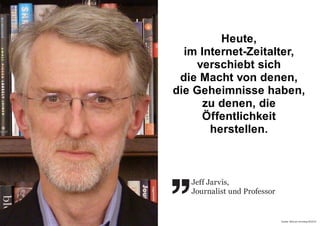 Quelle: Welt am Sonntag 49/2010
 
Jeff Jarvis,
Journalist und Professor
Heute,
im Internet-Zeitalter,
verschiebt sich
die Macht von denen,
die Geheimnisse haben,
zu denen, die
Öffentlichkeit
herstellen.
 