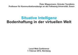 Peter Wippermann, Gründer Trendbüro
Professor für Kommunikationsdesign an der Folkwang Universität, Essen
Situative Intelligenz
Bodenhaftung in der virtuellen Welt
Local Web Conference
7. Februar 2012, Nürnberg
 