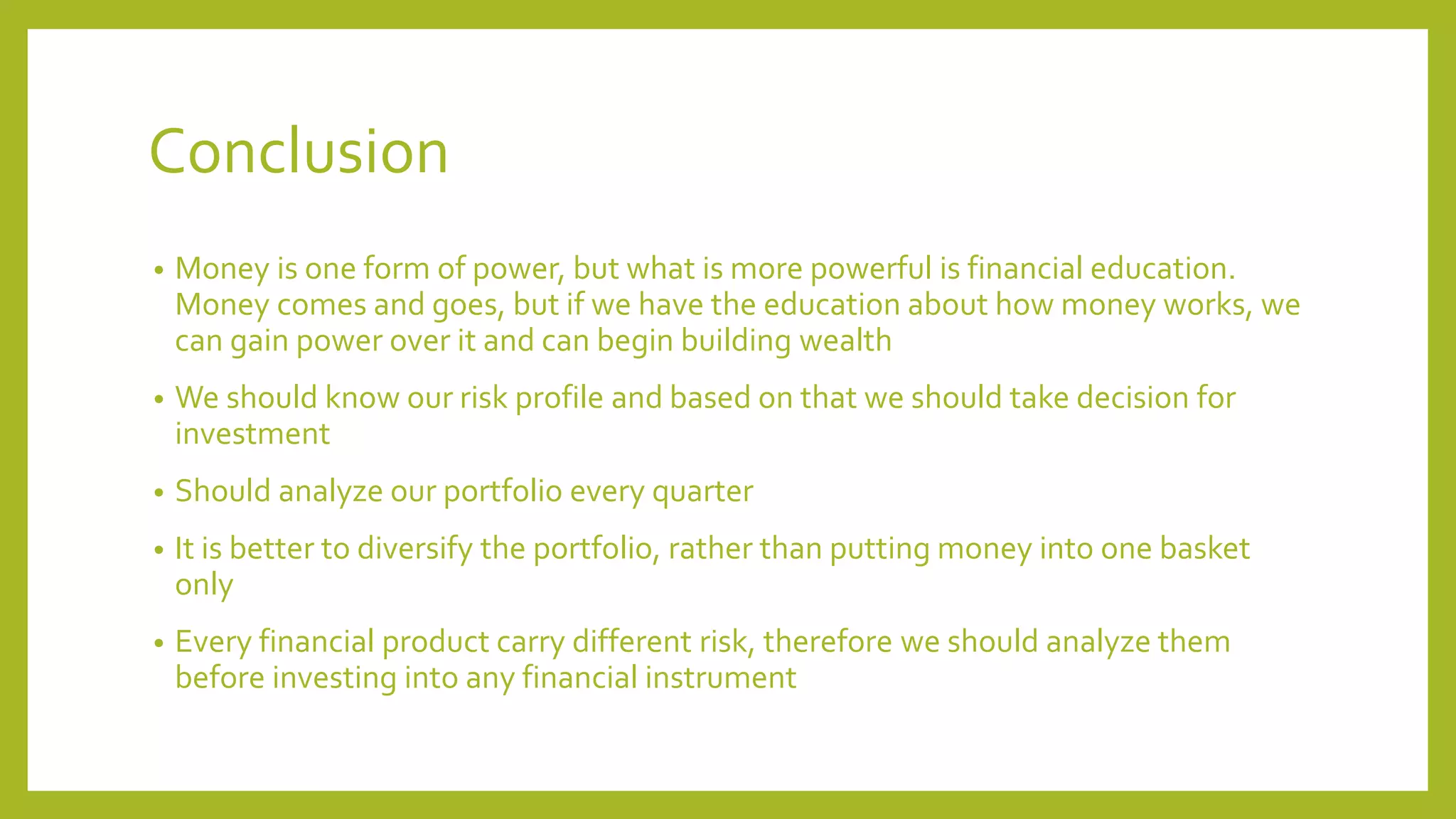 Conclusion
• Money is one form of power, but what is more powerful is financial education.
Money comes and goes, but if we have the education about how money works, we
can gain power over it and can begin building wealth
• We should know our risk profile and based on that we should take decision for
investment
• Should analyze our portfolio every quarter
• It is better to diversify the portfolio, rather than putting money into one basket
only
• Every financial product carry different risk, therefore we should analyze them
before investing into any financial instrument
 