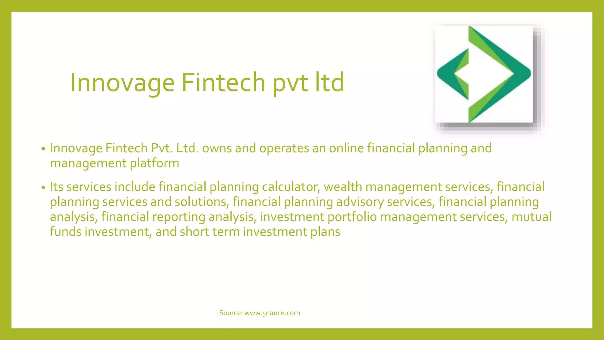 Innovage Fintech pvt ltd
• Innovage Fintech Pvt. Ltd. owns and operates an online financial planning and
management platform
• Its services include financial planning calculator, wealth management services, financial
planning services and solutions, financial planning advisory services, financial planning
analysis, financial reporting analysis, investment portfolio management services, mutual
funds investment, and short term investment plans
Source: www.5nance.com
 
