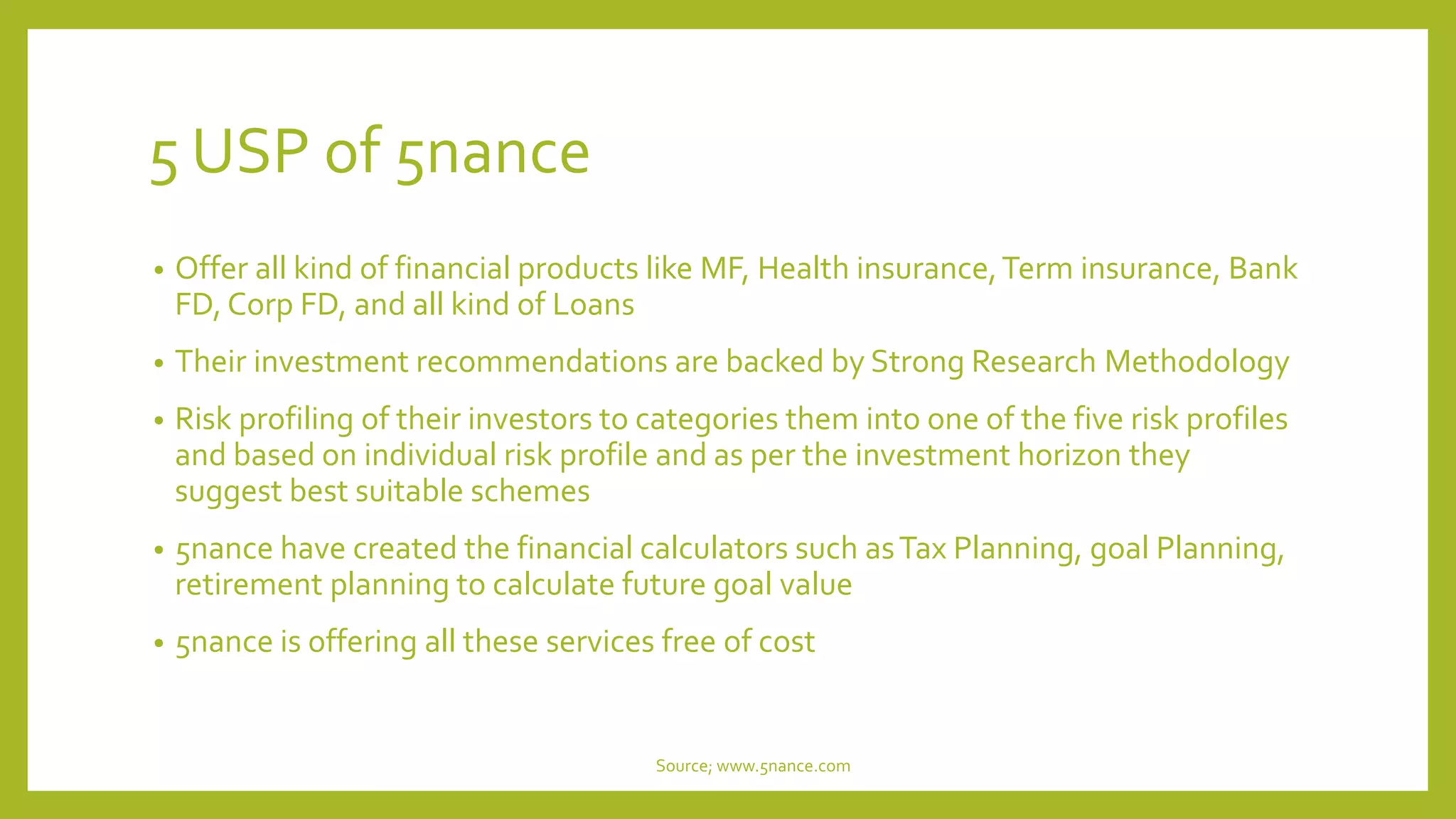 5 USP of 5nance
• Offer all kind of financial products like MF, Health insurance,Term insurance, Bank
FD, Corp FD, and all kind of Loans
• Their investment recommendations are backed by Strong Research Methodology
• Risk profiling of their investors to categories them into one of the five risk profiles
and based on individual risk profile and as per the investment horizon they
suggest best suitable schemes
• 5nance have created the financial calculators such asTax Planning, goal Planning,
retirement planning to calculate future goal value
• 5nance is offering all these services free of cost
Source; www.5nance.com
 