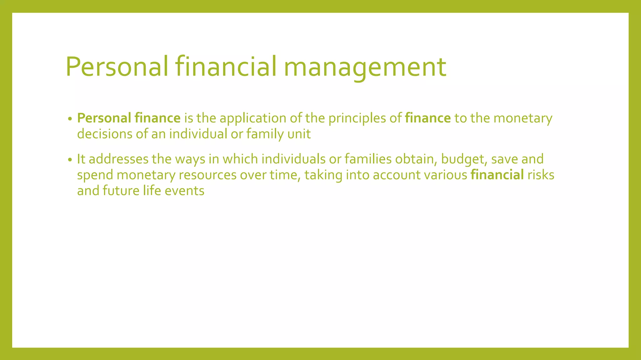 Personal financial management
• Personal finance is the application of the principles of finance to the monetary
decisions of an individual or family unit
• It addresses the ways in which individuals or families obtain, budget, save and
spend monetary resources over time, taking into account various financial risks
and future life events
 
