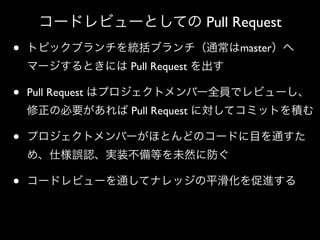 コードレビューとしての Pull Request

•

トピックブランチを統括ブランチ（通常はmaster）へ
マージするときには Pull Request を出す

•

Pull Request はプロジェクトメンバー全員でレビューし、
修正の必要があれば Pull Request に対してコミットを積む

•

プロジェクトメンバーがほとんどのコードに目を通すた
め、仕様誤認、実装不備等を未然に防ぐ

•

コードレビューを通してナレッジの平滑化を促進する

 
