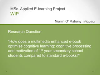 MSc. Applied E-learning Project
 WIP
                           Niamh O‟ Mahony 11/12/2012


Research Question

“How does a multimedia enhanced e-book
optimise cognitive learning: cognitive processing
and motivation of 1st year secondary school
students compared to standard e-books?”
 
