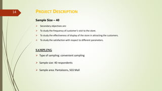 PROJECT DESCRIPTION
Sample Size – 40
 Secondary objectives are:
 To study the frequency of customer’s visit to the store.
 To study the effectiveness of display of the store in attracting the customers.
 To study the satisfaction with respect to different parameters.
SAMPLING
 Type of sampling: convenient sampling
 Sample size: 40 respondents
 Sample area: Pantaloons, SGS Mall
14
 