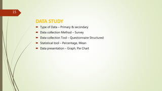 DATA STUDY
 Type of Data – Primary & secondary
 Data collection Method – Survey
 Data collection Tool – Questionnaire Structured
 Statistical tool – Percentage, Mean
 Data presentation – Graph, Pie Chart
15
 