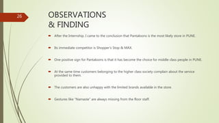 OBSERVATIONS
& FINDING
 After the Internship, I came to the conclusion that Pantaloons is the most likely store in PUNE.
 Its immediate competitor is Shopper’s Stop & MAX.
 One positive sign for Pantaloons is that it has become the choice for middle class people in PUNE.
 At the same time customers belonging to the higher class society complain about the service
provided to them.
 The customers are also unhappy with the limited brands available in the store.
 Gestures like “Namaste” are always missing from the floor staff.
26
 