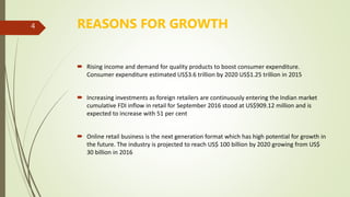 REASONS FOR GROWTH
 Rising income and demand for quality products to boost consumer expenditure.
Consumer expenditure estimated US$3.6 trillion by 2020 US$1.25 trillion in 2015
 Increasing investments as foreign retailers are continuously entering the Indian market
cumulative FDI inflow in retail for September 2016 stood at US$909.12 million and is
expected to increase with 51 per cent
 Online retail business is the next generation format which has high potential for growth in
the future. The industry is projected to reach US$ 100 billion by 2020 growing from US$
30 billion in 2016
4
 