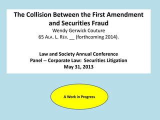 The Collision Between the First Amendment
and Securities Fraud
Wendy Gerwick Couture
65 ALA. L. REV. __ (forthcoming 2014).
Law and Society Annual Conference
Panel -- Corporate Law: Securities Litigation
May 31, 2013
A Work in Progress
 