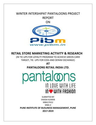WINTER INTERSHIPAT PANTALOONS PROJECT
REPORT
ON
RETAIL STORE MARKETING ACTIVITY & RESEARCH
(IN TIE-UPS FOR LOYALTY PROGRAM TO ACHIEVE GREEN CARD
TARGET, TIE- UPS FOR EOSS AND DENIM EXCHANGE)
AT
PANTALOONS RETAIL INDIA LTD.
SUBMITED BY
VIKASH KUMAR
MBA17H52
MBA-2
PUNE INSTITUTE OF BUSUNESS MANAGEMENT, PUNE
2017-2019
 