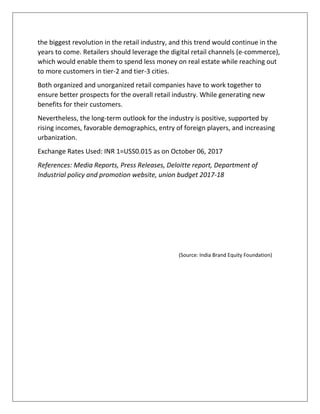 the biggest revolution in the retail industry, and this trend would continue in the
years to come. Retailers should leverage the digital retail channels (e-commerce),
which would enable them to spend less money on real estate while reaching out
to more customers in tier-2 and tier-3 cities.
Both organized and unorganized retail companies have to work together to
ensure better prospects for the overall retail industry. While generating new
benefits for their customers.
Nevertheless, the long-term outlook for the industry is positive, supported by
rising incomes, favorable demographics, entry of foreign players, and increasing
urbanization.
Exchange Rates Used: INR 1=USS0.015 as on October 06, 2017
References: Media Reports, Press Releases, Deloitte report, Department of
Industrial policy and promotion website, union budget 2017-18
(Source: India Brand Equity Foundation)
 