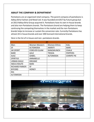 ABAUT THE COMPANY & DEPARTMENT
Pantaloons are an organized retail company. The parent company of pantaloons is
Aditya Birla Fashion and Retail Ltd. It was founded onn1917 by Future group but
at 2013 Aditya Birla Group acquired it. Pantaloons have its own in-house brands
and also non-Pantaloons brands. The Pantaloons brand are helping them to keep
continuing the competing themselves in the market and the non-Pantaloons
brands helps to increase or sustain the conversion rate. Currently Pantaloons has
almost 24 in-house brands and over 200 licensed international brands.
Here is the list of in-house and non- pantaloons brands.
PT
Men Women Western Women Ethnic Kids
SF ALTOMODA AKKRITI BARE
JM SPORT FOREVER GLAM RANGMUNCH CHALK
BARE AJILE TRISHA POPPERS
AJILE IZABEL ALTOMODA CHIRIPE PIE
SPIRITUS ANNABELLE
URBAN EAGLE DREAMZ
INDUS ROUTE BARE
RICHARD PARKER SF
BYFORD HONEY
RIG
ALTOMODA
 