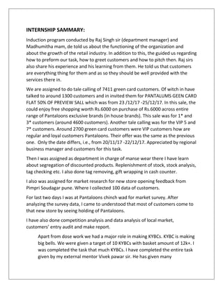 INTERNSHIP SAMMARY:
Induction program conducted by Raj Singh sir (department manager) and
Madhumitha mam, de told us about the functioning of the organization and
about the growth of the retail industry. In addition to this, the guided us regarding
how to preform our task, how to greet customers and how to pitch then. Raj sirs
also share his experience and his learning from them. He told us that customers
are everything thing for them and as so they should be well provided with the
services there in.
We are assigned to do tale calling of 7411 green card customers. Of witch in have
talked to around 1300 customers and in invited them for PANTALUMS GEEN CARD
FLAT 50% OF PREVIEW SALL which was from 23 /12/17 -25/12/17. In this sale, the
could enjoy free shopping worth Rs.6000 on purchase of Rs.6000 across entire
range of Pantaloons exclusive brands (in house brands). This sale was for 1* and
3* customers (around 4600 customers). Another tale calling was for the VIP 5 and
7* customers. Around 2700 green card customers were VIP customers how are
regular and loyal customers Pantaloons. Their offer was the same as the previous
one. Only the date differs, i.e., from 20/11/17 -22/12/17. Appreciated by regional
business manager and customers for this task.
Then I was assigned as department in charge of manse wear there I have learn
about segregation of discounted products. Replenishment of stock, stock analysis,
tag checking etc. I also done tag removing, gift wrapping in cash counter.
I also was assigned for market research for new store opening feedback from
Pimpri Soudagar pune. Where I collected 100 data of customers.
For last two days I was at Pantaloons chinch wad for market survey. After
analyzing the survey data, I came to understood that most of customers come to
that new store by seeing holding of Pantaloons.
I have also done competition analysis and data analysis of local market,
customers’ entry audit and make report.
Apart from dose work we had a major role in making KYBCs. KYBC is making
big bells. We were given a target of 10 KYBCs with basket amount of 12k+. I
was completed the task that much KYBCs. I have completed the entire task
given by my external mentor Vivek pawar sir. He has given many
 