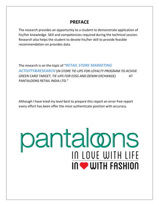 PREFACE
The research provides an opportunity to a student to demonstrate application of
his/her knowledge. Skill and competencies required during the technical session.
Research also helps the student to devote his/her skill to provide feasible
recommendation on provides data.
The research is on the topic of “RETAIL STORE MARKETING
ACTIVITY&RESEARCH (IN STORE TIE-UPS FOR LOYALTY PROGRAM TO ACHIVE
GREEN CARD TARGET, TIE-UPS FOR EOSS AND DENIM EXCHANGE) AT
PANTALOONS RETAIL INDIA LTD.”
Although I have tried my level best to prepare this report an error free report
every effort has been offer the most authenticate position with accuracy.
 