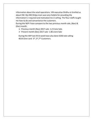 information about the retail operations. VM executive Shidhu sir briefed us
about VM. My DM Shilpa mam was very helpful for providing the
information’s I required and motivated me in selling. The flour staffs taught
me how to do and convenience the customers.
During the WIP I have compare to the two previous month sale, (Nov) &
(Dec) month.
 Previous month (Nov) 2017 sale- 1.2 Crore Sale.
 Present month (Dec) 2017 sale- 1.86 crore Sale
During the WIP last third week have also done EOSS tale calling
4614.Gren card 3*, 5*,7* Customers.
 