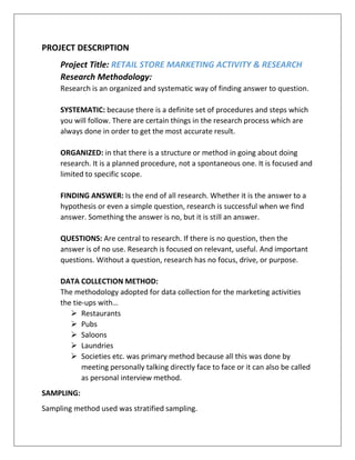 PROJECT DESCRIPTION
Project Title: RETAIL STORE MARKETING ACTIVITY & RESEARCH
Research Methodology:
Research is an organized and systematic way of finding answer to question.
SYSTEMATIC: because there is a definite set of procedures and steps which
you will follow. There are certain things in the research process which are
always done in order to get the most accurate result.
ORGANIZED: in that there is a structure or method in going about doing
research. It is a planned procedure, not a spontaneous one. It is focused and
limited to specific scope.
FINDING ANSWER: Is the end of all research. Whether it is the answer to a
hypothesis or even a simple question, research is successful when we find
answer. Something the answer is no, but it is still an answer.
QUESTIONS: Are central to research. If there is no question, then the
answer is of no use. Research is focused on relevant, useful. And important
questions. Without a question, research has no focus, drive, or purpose.
DATA COLLECTION METHOD:
The methodology adopted for data collection for the marketing activities
the tie-ups with…
 Restaurants
 Pubs
 Saloons
 Laundries
 Societies etc. was primary method because all this was done by
meeting personally talking directly face to face or it can also be called
as personal interview method.
SAMPLING:
Sampling method used was stratified sampling.
 