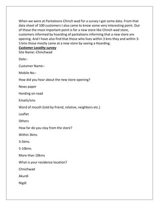 When we were at Pantaloons Chinch wad for a survey I got some data. From that
data sheet of 100 customers I also came to know some very interesting point. Out
of those the most important point is for a new store like Chinch wad store,
customers informed by hoarding of pantaloons informing that a new store are
opening. And I have also find that those who lives within 3 kms they and within 3-
5 kms those mostly came at a new store by seeing a Hoarding.
Customer Locality survey
Site Name:-Chinchwad
Date:-
Customer Name:-
Mobile No:-
How did you hear about the new store opening?
News paper
Hording on road
Emails/sms
Word of mouth (told by friend, relative, neighbors etc.)
Leaflet
Others
How far do you stay from the store?
Within 3kms
3-5kms
5-10kms
More than 10kms
What is your residence location?
Chnichwad
Akurdi
Nigdi
 