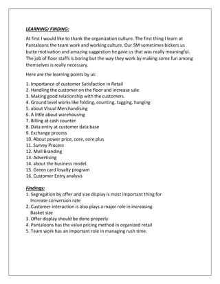 LEARNING/ FINDING:
At first I would like to thank the organization culture. The first thing I learn at
Pantaloons the team work and working culture. Our SM sometimes bickers us
butte motivation and amazing suggestion he gave us that was really meaningful.
The job of floor staffs is boring but the way they work by making some fun among
themselves is really necessary.
Here are the learning points by us:
1. Importance of customer Satisfaction in Retail
2. Handling the customer on the floor and increase sale
3. Making good relationship with the customers.
4. Ground level works like folding, counting, tagging, hanging
5. about Visual Merchandising
6. A little about warehousing
7. Billing at cash counter
8. Data entry at customer data base
9. Exchange process
10. About power price, core, core plus
11. Survey Process
12. Mall Branding
13. Advertising
14. about the business model.
15. Green card loyalty program
16. Customer Entry analysis
Findings:
1. Segregation by offer and size display is most important thing for
Increase conversion rate
2. Customer interaction is also plays a major role in increasing
Basket size
3. Offer display should be done properly
4. Pantaloons has the value pricing method in organized retail
5. Team work has an important role in managing rush time.
 